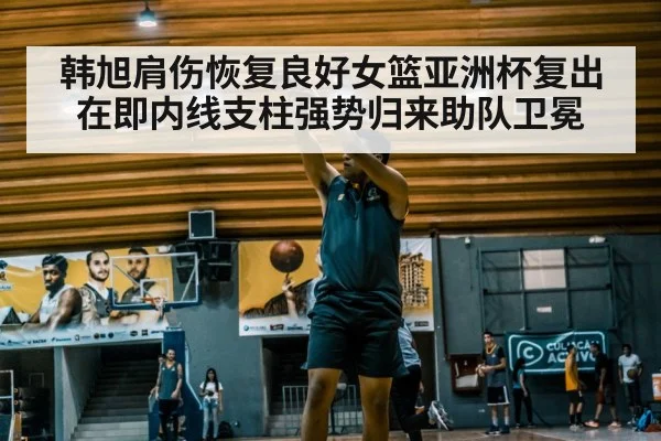 韩旭肩伤恢复良好女篮亚洲杯复出在即内线支柱强势归来助队卫冕